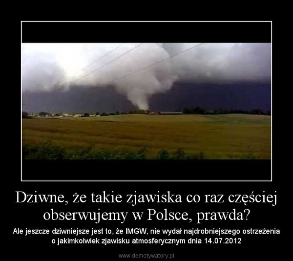 Dziwne, że takie zjawiska co raz częściej obserwujemy w Polsce, prawda? – Ale jeszcze dziwniejsze jest to, że IMGW, nie wydał najdrobniejszego ostrzeżenia o jakimkolwiek zjawisku atmosferycznym dnia 14.07.2012 