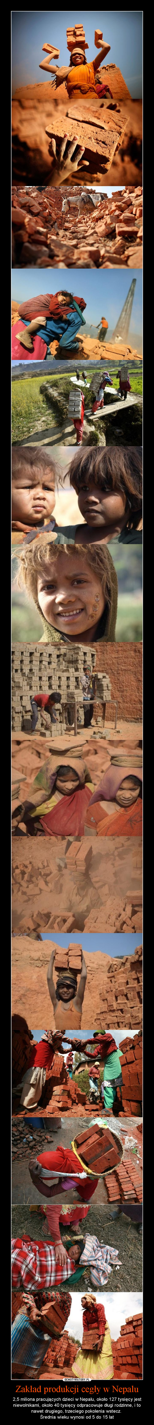 Zakład produkcji cegły w Nepalu – 2,5 miliona pracujących dzieci w Nepalu, około 127 tysięcy jest niewolnikami, około 40 tysięcy odpracowuje długi rodzinne, i to nawet drugiego, trzeciego pokolenia wstecz. Średnia wieku wynosi od 5 do 15 lat 