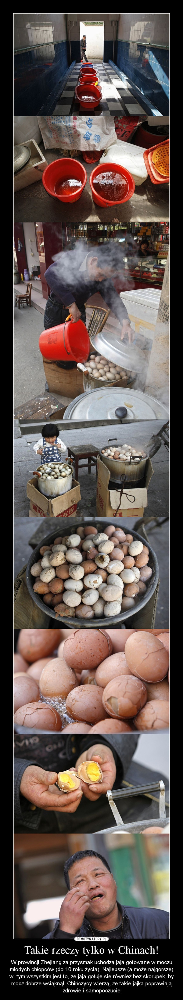 Takie rzeczy tylko w Chinach! – W prowincji Zhejiang za przysmak uchodzą jaja gotowane w moczu młodych chłopców (do 10 roku życia). Najlepsze (a może najgorsze) w  tym wszystkim jest to, że jaja gotuje się również bez skorupek, by mocz dobrze wsiąknął. Chińczycy wierzą, że takie jajka poprawiają zdrowie i samopoczucie 