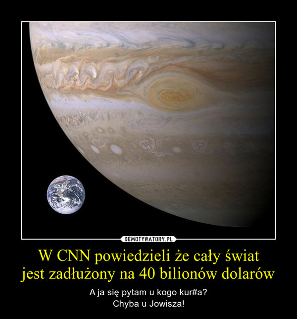 W CNN powiedzieli że cały światjest zadłużony na 40 bilionów dolarów – A ja się pytam u kogo kur#a?Chyba u Jowisza! 