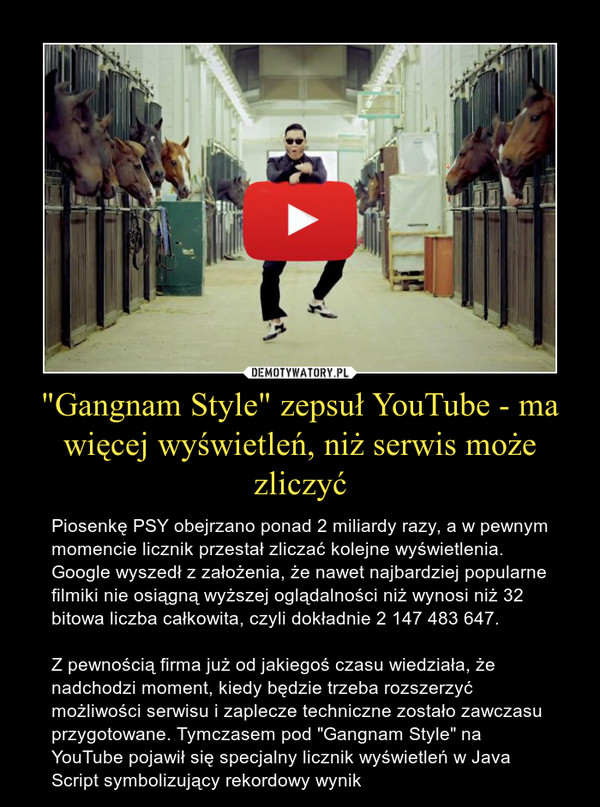 "Gangnam Style" zepsuł YouTube - ma więcej wyświetleń, niż serwis może zliczyć – Piosenkę PSY obejrzano ponad 2 miliardy razy, a w pewnym momencie licznik przestał zliczać kolejne wyświetlenia.Google wyszedł z założenia, że nawet najbardziej popularne filmiki nie osiągną wyższej oglądalności niż wynosi niż 32 bitowa liczba całkowita, czyli dokładnie 2 147 483 647.Z pewnością firma już od jakiegoś czasu wiedziała, że nadchodzi moment, kiedy będzie trzeba rozszerzyć możliwości serwisu i zaplecze techniczne zostało zawczasu przygotowane. Tymczasem pod "Gangnam Style" na YouTube pojawił się specjalny licznik wyświetleń w Java Script symbolizujący rekordowy wynik 