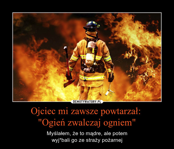 Ojciec mi zawsze powtarzał: "Ogień zwalczaj ogniem" – Myślałem, że to mądre, ale potemwyj*bali go ze straży pożarnej 