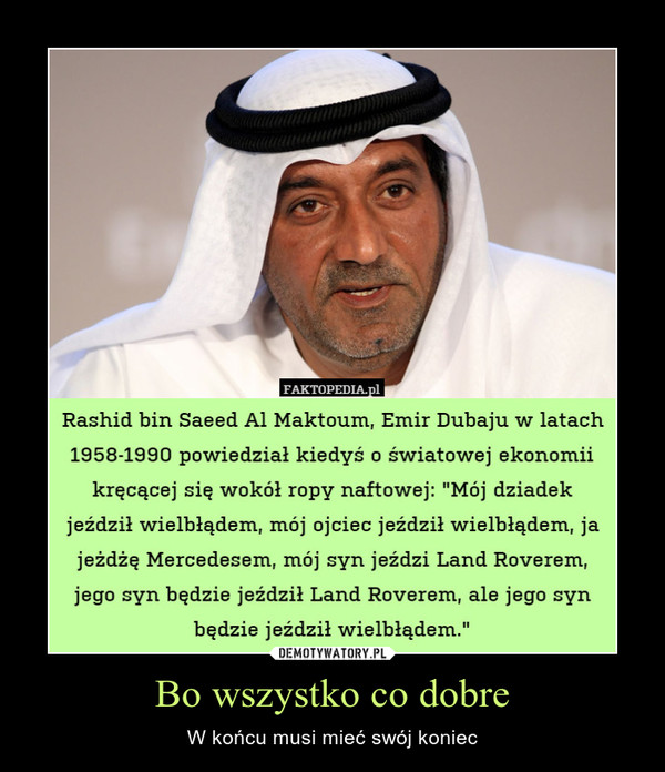Bo wszystko co dobre – W końcu musi mieć swój koniec Rashid bin Saeed Al Maktoum, Emir Dubaju w latach 1958-1990 powiedział kiedyś o światowej ekonomii kręcącej się wokół ropy naftowej: "Mój dziadek jeździł wielbłądem, mój ojciec jeździł wielbłądem, ja jeżdżę Mercedesem, mój syn jeździ Land Roverem, jego syn będzie jeździł Land Roverem, ale jego syn będzie jeździł wielbłądem." 