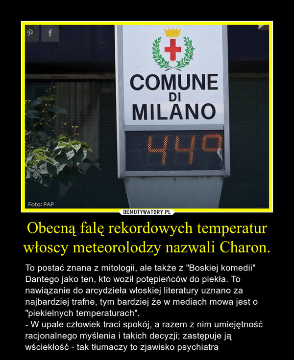 Obecną falę rekordowych temperatur włoscy meteorolodzy nazwali Charon. – To postać znana z mitologii, ale także z "Boskiej komedii" Dantego jako ten, kto woził potępieńców do piekła. To nawiązanie do arcydzieła włoskiej literatury uznano za najbardziej trafne, tym bardziej że w mediach mowa jest o "piekielnych temperaturach".- W upale człowiek traci spokój, a razem z nim umiejętność racjonalnego myślenia i takich decyzji; zastępuje ją wściekłość - tak tłumaczy to zjawisko psychiatra 