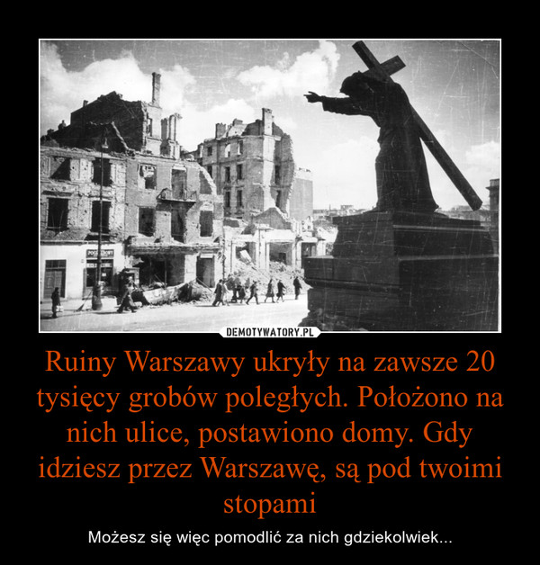 Ruiny Warszawy ukryły na zawsze 20 tysięcy grobów poległych. Położono na nich ulice, postawiono domy. Gdy idziesz przez Warszawę, są pod twoimi stopami – Możesz się więc pomodlić za nich gdziekolwiek... 
