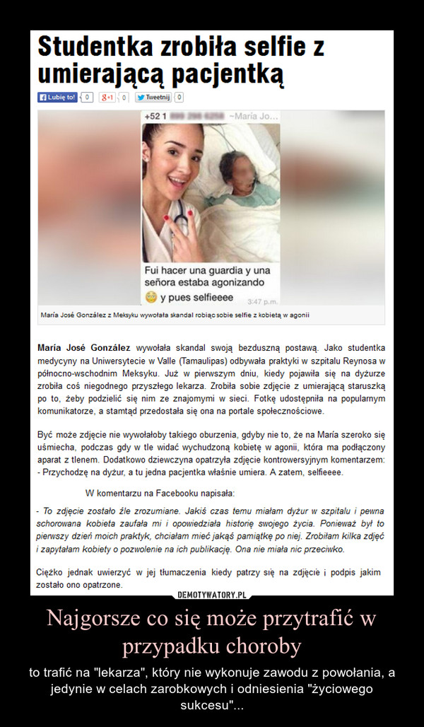 Najgorsze co się może przytrafić w przypadku choroby – to trafić na "lekarza", który nie wykonuje zawodu z powołania, a jedynie w celach zarobkowych i odniesienia "życiowego sukcesu"... – Przychodzę na dyżur, a tu jedna pacjentka właśnie umiera. A zatem, selfieeee – napisała pod zdjęciem, które umieściła w sieci przyszła pani doktorMaría José González wywołała skandal swoją bezduszną postawą. Jako studentka medycyny na Uniwersytecie w Valle (Tamaulipas) odbywała praktyki w szpitalu Reynosa w północno-wschodnim Meksyku. Już w pierwszym dniu, kiedy pojawiła się na dyżurze zrobiła coś niegodnego przyszłego lekarza. Zrobiła sobie zdjęcie z umierającą staruszką po to, żeby podzielić się nim ze znajomymi w sieci. Fotkę udostępniła na popularnym komunikatorze, a stamtąd przedostała się ona na portale społecznościowe.Być może zdjęcie nie wywołałoby takiego oburzenia, gdyby nie to, że na María szeroko się uśmiecha, podczas gdy w tle widać wychudzoną kobietę w agonii, która ma podłączony aparat z tlenem. Dodatkowo dziewczyna opatrzyła zdjęcie kontrowersyjnym komentarzem: - Przychodzę na dyżur, a tu jedna pacjentka właśnie umiera. A zatem, selfieeee. ze studiów i nie dopuścić do pracy z pacjentami, Maria postanowiła wyjaśnić sytuację. W komentarzu na Facebooku napisała:- To zdjęcie zostało źle zrozumiane. Jakiś czas temu miałam dyżur w szpitalu i pewna schorowana kobieta zaufała mi i opowiedziała historię swojego życia. Ponieważ był to pierwszy dzień moich praktyk, chciałam mieć jakąś pamiątkę po niej. Zrobiłam kilka zdjęć i zapytałam kobiety o pozwolenie na ich publikację. Ona nie miała nic przeciwko.Ciężko jednak uwierzyć w jej tłumaczenia kiedy patrzy się na zdjęcie i podpis jakim zostało ono opatrzone.