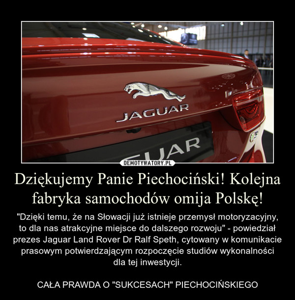 Dziękujemy Panie Piechociński! Kolejna fabryka samochodów omija Polskę! – "Dzięki temu, że na Słowacji już istnieje przemysł motoryzacyjny, to dla nas atrakcyjne miejsce do dalszego rozwoju" - powiedział prezes Jaguar Land Rover Dr Ralf Speth, cytowany w komunikacie prasowym potwierdzającym rozpoczęcie studiów wykonalnościdla tej inwestycji.CAŁA PRAWDA O "SUKCESACH" PIECHOCIŃSKIEGO 