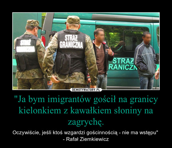 "Ja bym imigrantów gościł na granicy kielonkiem z kawałkiem słoniny na zagrychę. – Oczywiście, jeśli ktoś wzgardzi gościnnością - nie ma wstępu" - Rafał Ziemkiewicz 