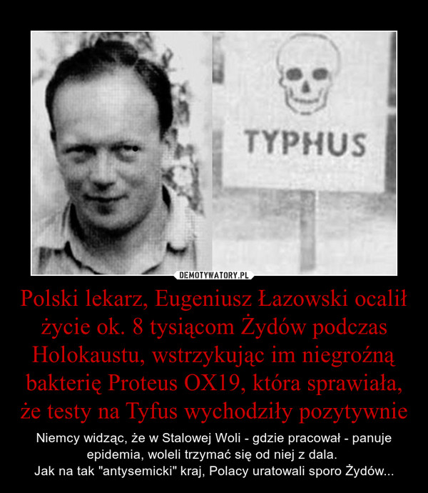 Polski lekarz, Eugeniusz Łazowski ocalił życie ok. 8 tysiącom Żydów podczas Holokaustu, wstrzykując im niegroźną bakterię Proteus OX19, która sprawiała, że testy na Tyfus wychodziły pozytywnie