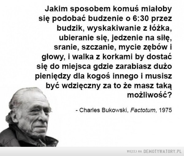 Bukowski o życiu –  Jakim sposobem komuś miałoby się podobać budzenie o 6:30 przez budzik, wyskakiwanie z łóżka, ubieranie się, jedzenie na siłę, sranie, szczanie, mycie zębów i głowy, i walka z korkami by dostać się do miejsca, gdzie zarabiasz dużo dla kogoś innego i musisz być wdzięczny za to że masz taka możliwość?