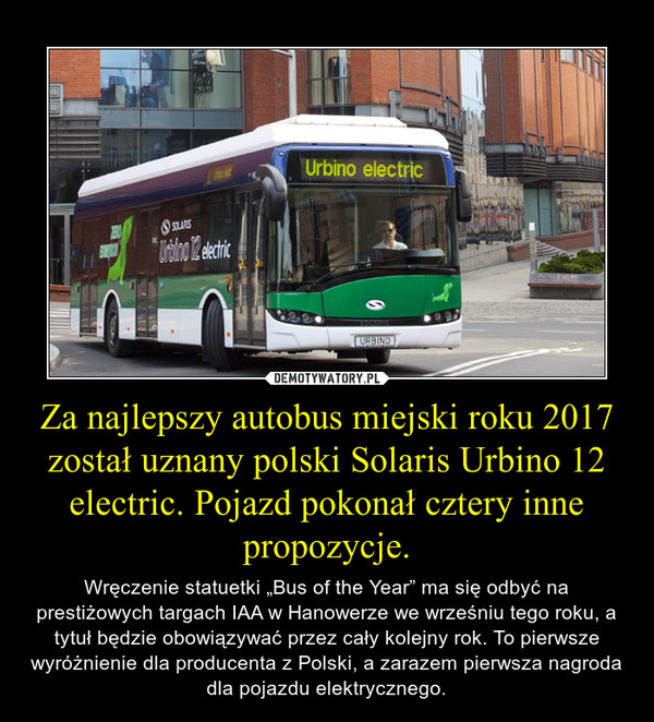 Za najlepszy autobus miejski roku 2017 został uznany polski Solaris Urbino 12 electric. Pojazd pokonał cztery inne propozycje. – Wręczenie statuetki „Bus of the Year” ma się odbyć na prestiżowych targach IAA w Hanowerze we wrześniu tego roku, a tytuł będzie obowiązywać przez cały kolejny rok. To pierwsze wyróżnienie dla producenta z Polski, a zarazem pierwsza nagroda dla pojazdu elektrycznego. 