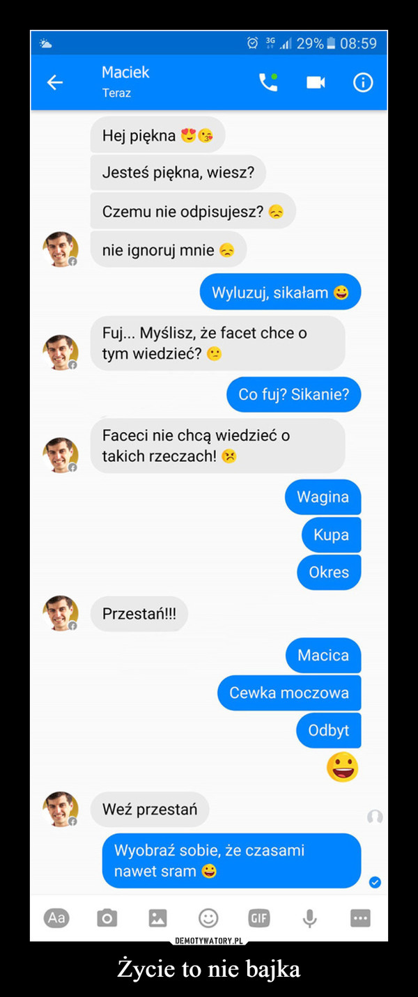 Życie to nie bajka –  MaciekTerazHej piękna •-Jesteś piękna, wiesz?Czemu nie odpisujesz?nie ignoruj mnie --Fuj... Myślisz, że facet chce otym wiedzieć? -Faceci nie chcą wiedzieć otakich rzeczach! wPrzestań!!! Macica cewka moczowa odbyt weź przestańwyobraź sobie, że czasami nawet sram