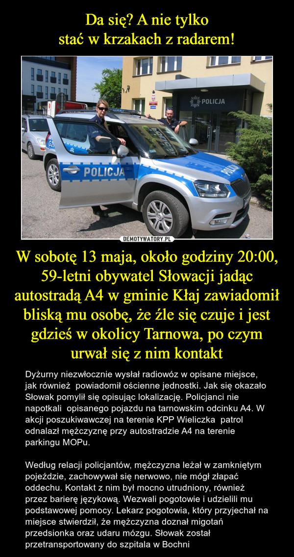W sobotę 13 maja, około godziny 20:00, 59-letni obywatel Słowacji jadąc autostradą A4 w gminie Kłaj zawiadomił bliską mu osobę, że źle się czuje i jest gdzieś w okolicy Tarnowa, po czym urwał się z nim kontakt – Dyżurny niezwłocznie wysłał radiowóz w opisane miejsce, jak również  powiadomił ościenne jednostki. Jak się okazało Słowak pomylił się opisując lokalizację. Policjanci nie napotkali  opisanego pojazdu na tarnowskim odcinku A4. W akcji poszukiwawczej na terenie KPP Wieliczka  patrol odnalazł mężczyznę przy autostradzie A4 na terenie parkingu MOPu. Według relacji policjantów, mężczyzna leżał w zamkniętym pojeździe, zachowywał się nerwowo, nie mógł złapać oddechu. Kontakt z nim był mocno utrudniony, również przez barierę językową. Wezwali pogotowie i udzielili mu podstawowej pomocy. Lekarz pogotowia, który przyjechał na miejsce stwierdził, że mężczyzna doznał migotań przedsionka oraz udaru mózgu. Słowak został przetransportowany do szpitala w Bochni 