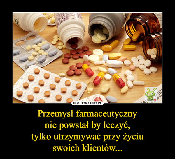 Przemysł farmaceutycznynie powstał by leczyć,tylko utrzymywać przy życiuswoich klientów... –  