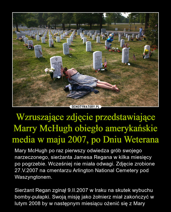 Wzruszające zdjęcie przedstawiające Marry McHugh obiegło amerykańskie media w maju 2007, po Dniu Weterana – Mary McHugh po raz pierwszy odwiedza grób swojego narzeczonego, sierżanta Jamesa Regana w kilka miesięcy po pogrzebie. Wcześniej nie miała odwagi. Zdjęcie zrobione 27.V.2007 na cmentarzu Arlington National Cemetery pod Waszyngtonem.Sierżant Regan zginął 9.II.2007 w Iraku na skutek wybuchu bomby-pułapki. Swoją misję jako żołnierz miał zakończyć w lutym 2008 by w następnym miesiącu ożenić się z Mary 
