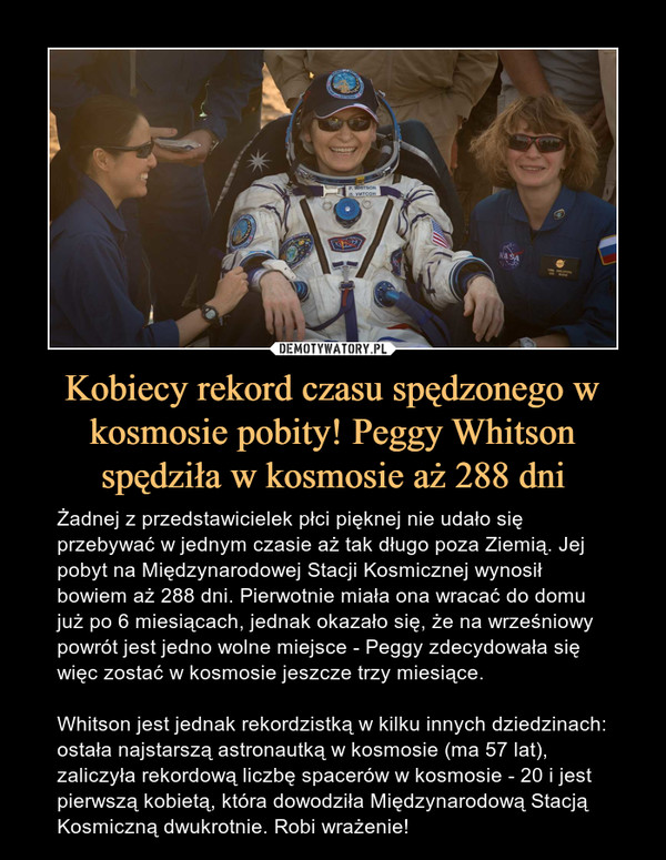 Kobiecy rekord czasu spędzonego w kosmosie pobity! Peggy Whitson spędziła w kosmosie aż 288 dni – Żadnej z przedstawicielek płci pięknej nie udało się przebywać w jednym czasie aż tak długo poza Ziemią. Jej pobyt na Międzynarodowej Stacji Kosmicznej wynosił bowiem aż 288 dni. Pierwotnie miała ona wracać do domu już po 6 miesiącach, jednak okazało się, że na wrześniowy powrót jest jedno wolne miejsce - Peggy zdecydowała się więc zostać w kosmosie jeszcze trzy miesiące.Whitson jest jednak rekordzistką w kilku innych dziedzinach: ostała najstarszą astronautką w kosmosie (ma 57 lat), zaliczyła rekordową liczbę spacerów w kosmosie - 20 i jest pierwszą kobietą, która dowodziła Międzynarodową Stacją Kosmiczną dwukrotnie. Robi wrażenie! 