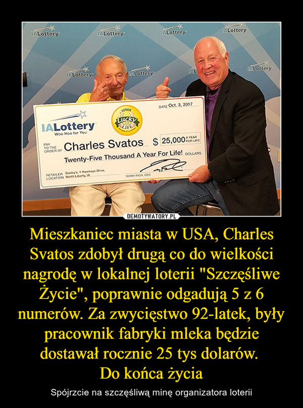 Mieszkaniec miasta w USA, Charles Svatos zdobył drugą co do wielkości nagrodę w lokalnej loterii "Szczęśliwe Życie", poprawnie odgadują 5 z 6 numerów. Za zwycięstwo 92-latek, były pracownik fabryki mleka będzie dostawał rocznie 25 tys dolarów. Do końca życia – Spójrzcie na szczęśliwą minę organizatora loterii 