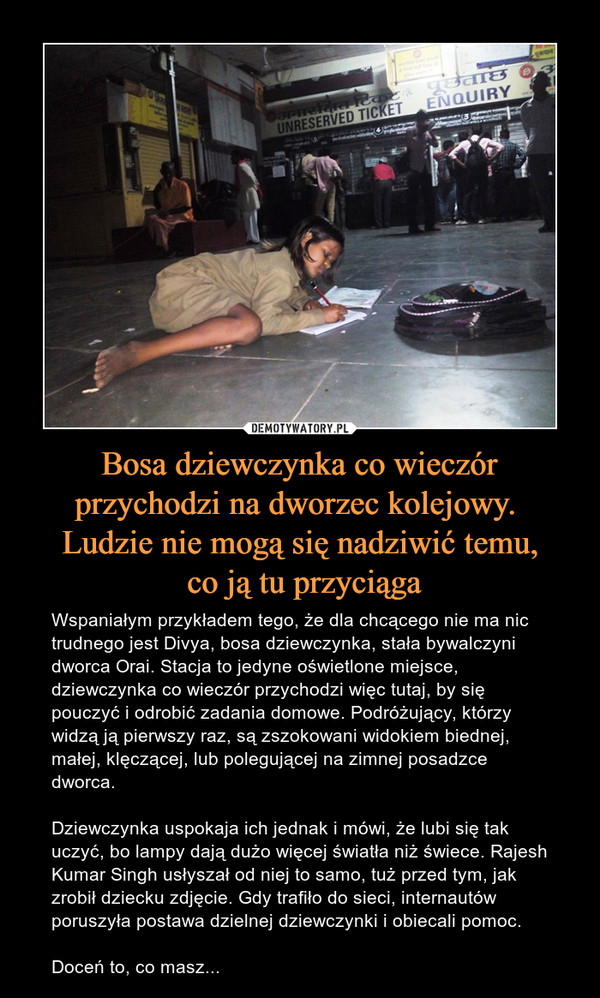 Bosa dziewczynka co wieczór przychodzi na dworzec kolejowy. Ludzie nie mogą się nadziwić temu, co ją tu przyciąga – Wspaniałym przykładem tego, że dla chcącego nie ma nic trudnego jest Divya, bosa dziewczynka, stała bywalczyni dworca Orai. Stacja to jedyne oświetlone miejsce, dziewczynka co wieczór przychodzi więc tutaj, by się pouczyć i odrobić zadania domowe. Podróżujący, którzy widzą ją pierwszy raz, są zszokowani widokiem biednej, małej, klęczącej, lub polegującej na zimnej posadzce dworca.Dziewczynka uspokaja ich jednak i mówi, że lubi się tak uczyć, bo lampy dają dużo więcej światła niż świece. Rajesh Kumar Singh usłyszał od niej to samo, tuż przed tym, jak zrobił dziecku zdjęcie. Gdy trafiło do sieci, internautów poruszyła postawa dzielnej dziewczynki i obiecali pomoc.Doceń to, co masz... 