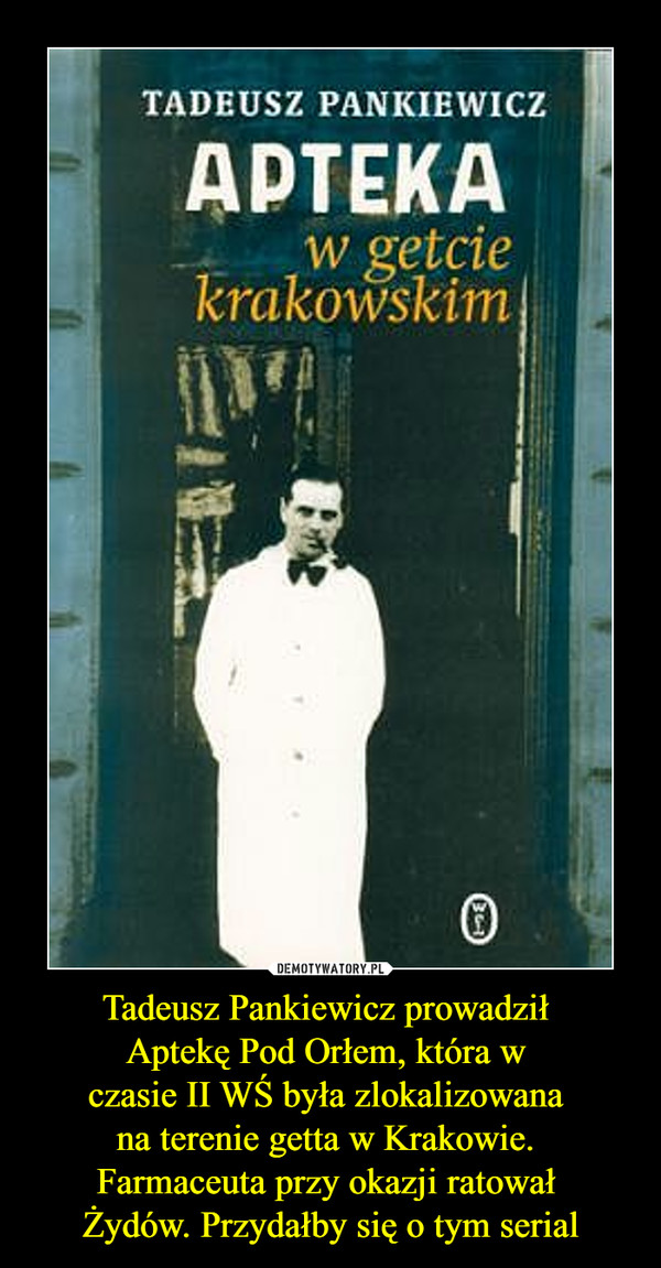 Tadeusz Pankiewicz prowadził 
Aptekę Pod Orłem, która w 
czasie II WŚ była zlokalizowana 
na terenie getta w Krakowie. 
Farmaceuta przy okazji ratował 
Żydów. Przydałby się o tym serial