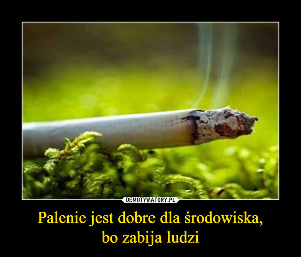 Palenie jest dobre dla środowiska,bo zabija ludzi –  