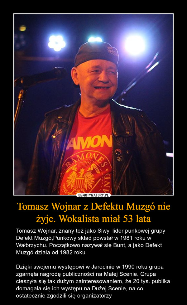Tomasz Wojnar z Defektu Muzgó nie żyje. Wokalista miał 53 lata – Tomasz Wojnar, znany też jako Siwy, lider punkowej grupy Defekt Muzgó,Punkowy skład powstał w 1981 roku w Wałbrzychu. Początkowo nazywał się Bunt, a jako Defekt Muzgó działa od 1982 rokuDzięki swojemu występowi w Jarocinie w 1990 roku grupa zgarnęła nagrodę publiczności na Małej Scenie. Grupa cieszyła się tak dużym zainteresowaniem, że 20 tys. publika domagała się ich występu na Dużej Scenie, na co ostatecznie zgodzili się organizatorzy 