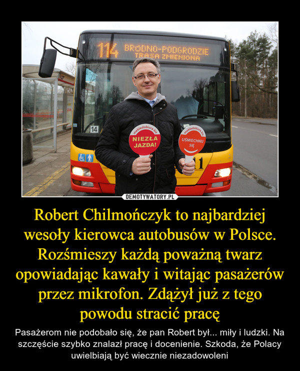 Robert Chilmończyk to najbardziej wesoły kierowca autobusów w Polsce. Rozśmieszy każdą poważną twarz opowiadając kawały i witając pasażerów przez mikrofon. Zdążył już z tego powodu stracić pracę – Pasażerom nie podobało się, że pan Robert był... miły i ludzki. Na szczęście szybko znalazł pracę i docenienie. Szkoda, że Polacy uwielbiają być wiecznie niezadowoleni 