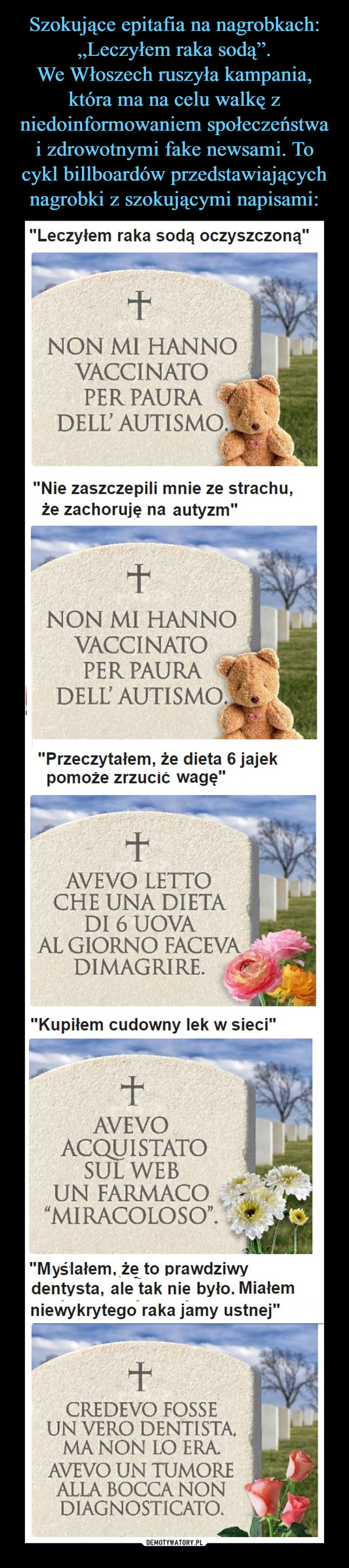  –  "Leczyłem raka sodą oczyszczoną"NON MI HANNOVACCINATOPER PAURADELL' AUTISMO"Nie zaszczepili mnie ze strachu,że zachoruje na autyzm"NON MI HANNOVACCINATOPER PAURADELL AUTISMO"Przeczytałem, że dieta 6 jajekpomoże zrzucić wagę"AVEVO LETTOCHE UNA DIETADI 6 UOVAAL GIORNO FACEVADIMAGRIRE."Kupiłem cudowny lek w sieci"AVEVOACQUISTATOSUL WEBUN FARMACO"MIRACOLOSO""Myślałem, że to prawdziwydentysta, ale tak nie było. Miałemniewykrytego raka jamy ustnej"CREDEVO FOSSEUN VERO DENTISTA,MA NON LO ERA.AVEVO UN TUMOREALLA BOCCA NONDIAGNOSTICATO