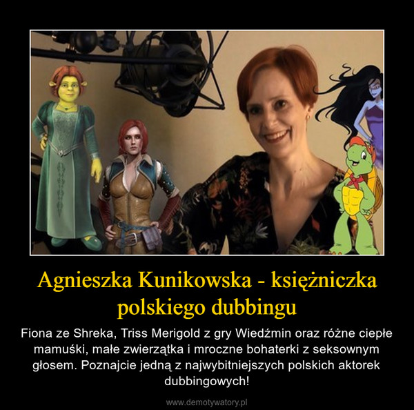 Agnieszka Kunikowska - księżniczka polskiego dubbingu – Fiona ze Shreka, Triss Merigold z gry Wiedźmin oraz różne ciepłe mamuśki, małe zwierzątka i mroczne bohaterki z seksownym głosem. Poznajcie jedną z najwybitniejszych polskich aktorek dubbingowych! 