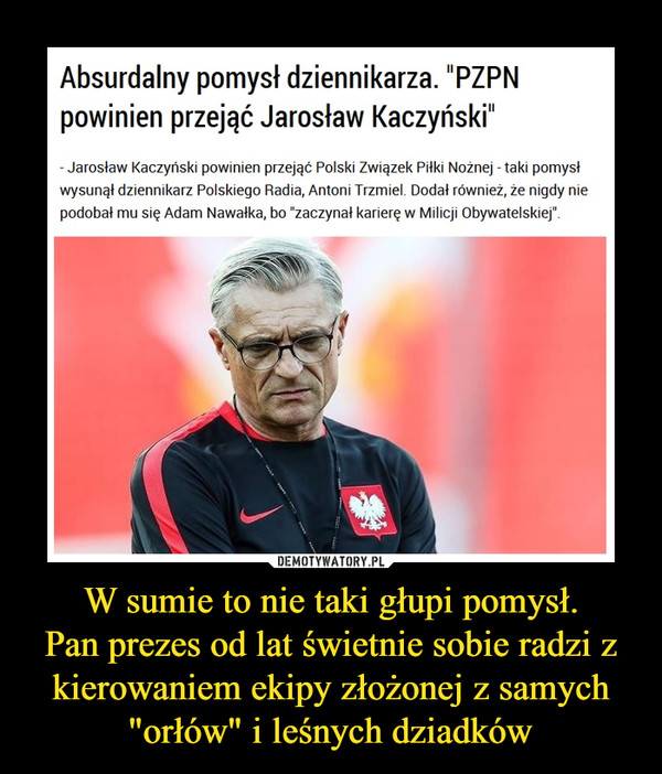 W sumie to nie taki głupi pomysł.Pan prezes od lat świetnie sobie radzi z kierowaniem ekipy złożonej z samych "orłów" i leśnych dziadków –  Absurdalny pomysł dziennikarza. "PZPN powinien przejąć Jarosław Kaczyński"- Jarosław Kaczyński powinien przejąć Polski Związek Piłki Nożnej - taki pomysł wysunął dziennikarz Polskiego Radia, Antoni Trzmiel. Dodał również, że nigdy nie podobał mu się Adam Nawałka, bo "zaczynał karierę w Milicji Obywatelskiej".