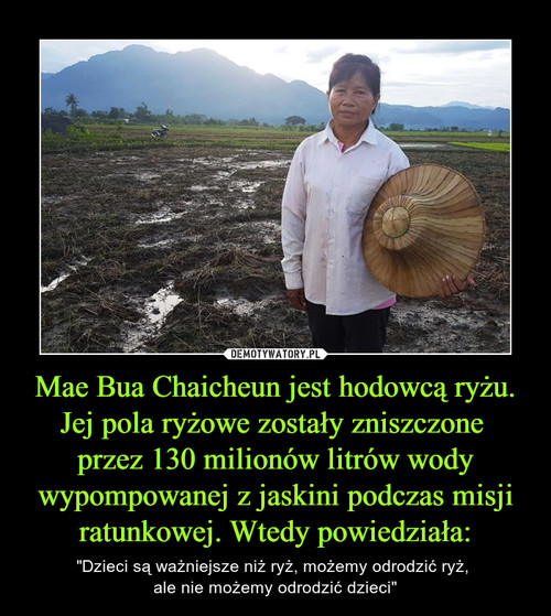 Mae Bua Chaicheun jest hodowcą ryżu. Jej pola ryżowe zostały zniszczone 
przez 130 milionów litrów wody wypompowanej z jaskini podczas misji ratunkowej. Wtedy powiedziała: