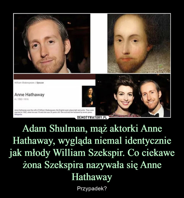Adam Shulman, mąż aktorki Anne Hathaway, wygląda niemal identycznie jak młody William Szekspir. Co ciekawe żona Szekspira nazywała się Anne Hathaway