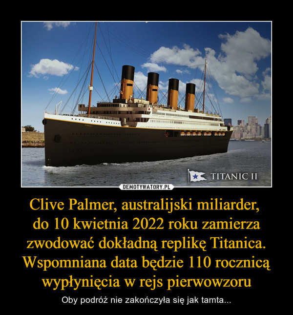 Clive Palmer, australijski miliarder, 
do 10 kwietnia 2022 roku zamierza zwodować dokładną replikę Titanica. Wspomniana data będzie 110 rocznicą wypłynięcia w rejs pierwowzoru