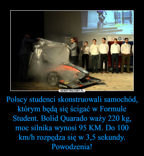 Polscy studenci skonstruowali samochód, którym będą się ścigać w Formule Student. Bolid Quarado waży 220 kg, moc silnika wynosi 95 KM. Do 100 km/h rozpędza się w 3,5 sekundy. Powodzenia!