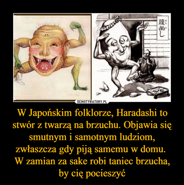 W Japońskim folklorze, Haradashi to stwór z twarzą na brzuchu. Objawia się smutnym i samotnym ludziom, zwłaszcza gdy piją samemu w domu. W zamian za sake robi taniec brzucha, by cię pocieszyć –  