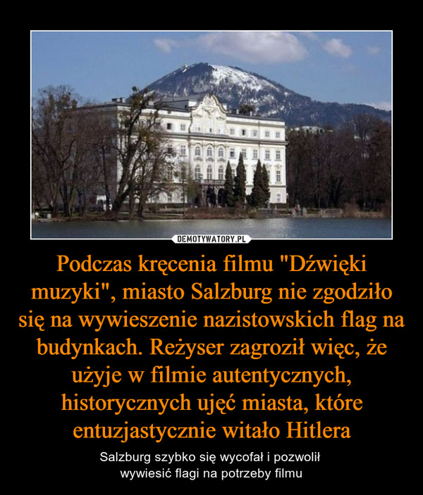 Podczas kręcenia filmu "Dźwięki muzyki", miasto Salzburg nie zgodziło się na wywieszenie nazistowskich flag na budynkach. Reżyser zagroził więc, że użyje w filmie autentycznych, historycznych ujęć miasta, które entuzjastycznie witało Hitlera – Salzburg szybko się wycofał i pozwolił wywiesić flagi na potrzeby filmu 