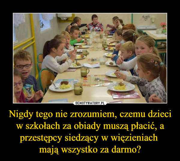 Nigdy tego nie zrozumiem, czemu dzieci w szkołach za obiady muszą płacić, a przestępcy siedzący w więzieniach mają wszystko za darmo? –  