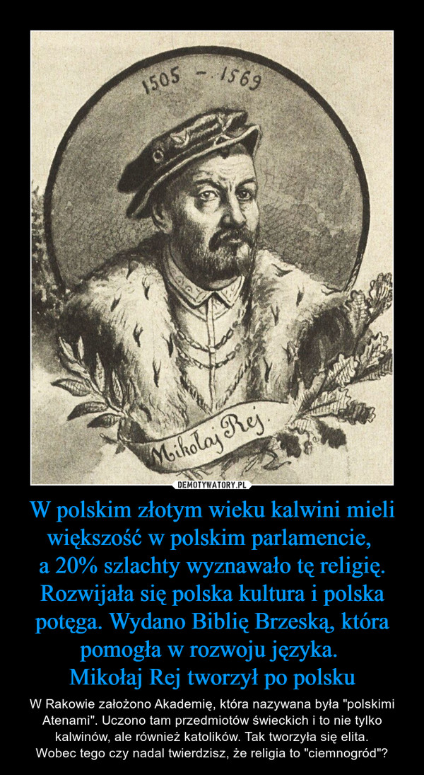 W polskim złotym wieku kalwini mieli większość w polskim parlamencie, 
a 20% szlachty wyznawało tę religię. Rozwijała się polska kultura i polska potęga. Wydano Biblię Brzeską, która pomogła w rozwoju języka. 
Mikołaj Rej tworzył po polsku