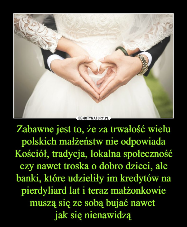 Zabawne jest to, że za trwałość wielu polskich małżeństw nie odpowiada Kościół, tradycja, lokalna społeczność czy nawet troska o dobro dzieci, ale banki, które udzieliły im kredytów na pierdyliard lat i teraz małżonkowie muszą się ze sobą bujać nawet jak się nienawidzą –  