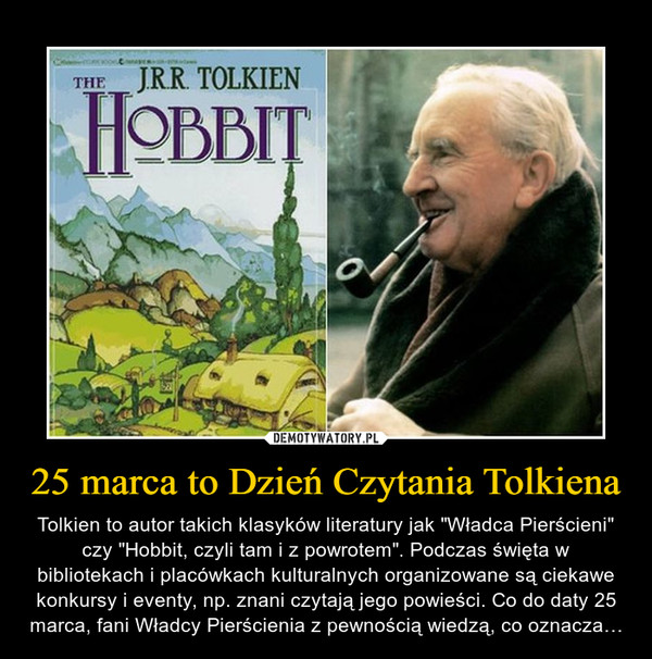 25 marca to Dzień Czytania Tolkiena – Tolkien to autor takich klasyków literatury jak "Władca Pierścieni" czy "Hobbit, czyli tam i z powrotem". Podczas święta w bibliotekach i placówkach kulturalnych organizowane są ciekawe konkursy i eventy, np. znani czytają jego powieści. Co do daty 25 marca, fani Władcy Pierścienia z pewnością wiedzą, co oznacza… 