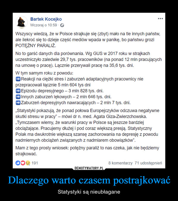 Dlaczego warto czasem postrajkować – Statystyki są nieubłagane Wszyscy wiedzą, że w Polsce strajkuje się (zbyt) mało na tle innych państw, ale ilekroć się to dzieje część mediów wpada w panikę, bo państwu grozi POTĘŻNY PARALIŻ.No to garść danych dla porównania. Wg GUS w 2017 roku w strajkach uczestniczyło zaledwie 29,7 tys. pracowników (na ponad 12 mln pracujących na umowę o pracę). Lącznie przerywali pracę na 35,6 tys. dni.W tym samym roku z powodu:➡️Reakcji na ciężki stres i zaburzeń adaptacyjnych pracownicy nie przepracowali łącznie 5 mln 604 tys dni➡️Epizodu depresyjnego – 3 mln 828 tys. dni.➡️Innych zaburzeń lękowych – 2 mln 646 tys. dni.➡️Zaburzeń depresyjnych nawracających – 2 mln 7 tys. dni.„Statystyki pokazują, że ponad połowa Europejczyków odczuwa negatywne skutki stresu w pracy” – mówi dr n. med. Agata Giza-Zwierzchowska. „Tymczasem wiemy, że warunki pracy w Polsce są jeszcze bardziej obciążające. Pracujemy dłużej i pod coraz większą presją. Statystyczny Polak ma dwukrotnie większą szansę zachorowania na depresję z powodu nadmiernych obciążeń związanych z nadmiarem obowiązków”.Mam z tego prosty wniosek: potężny paraliż to nas czeka, jak nie będziemy strajkować.