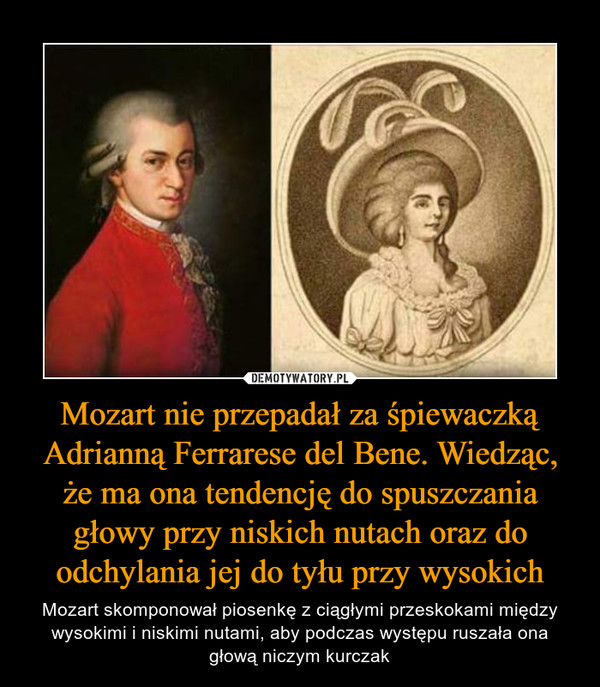 Mozart nie przepadał za śpiewaczką Adrianną Ferrarese del Bene. Wiedząc, że ma ona tendencję do spuszczania głowy przy niskich nutach oraz do odchylania jej do tyłu przy wysokich – Mozart skomponował piosenkę z ciągłymi przeskokami między wysokimi i niskimi nutami, aby podczas występu ruszała ona głową niczym kurczak 