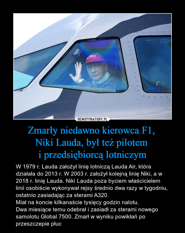 Zmarły niedawno kierowca F1, Niki Lauda, był też pilotem i przedsiębiorcą lotniczym – W 1979 r. Lauda założył linię lotniczą Lauda Air, która działała do 2013 r. W 2003 r. założył kolejną linię Niki, a w 2018 r. linię Lauda. Niki Lauda poza byciem właścicielem linii osobiście wykonywał rejsy średnio dwa razy w tygodniu, ostatnio zasiadając za sterami A320. Miał na koncie kilkanaście tysięcy godzin nalotu.Dwa miesiące temu odebrał i zasiadł za sterami nowego samolotu Global 7500. Zmarł w wyniku powikłań po przeszczepie płuc 