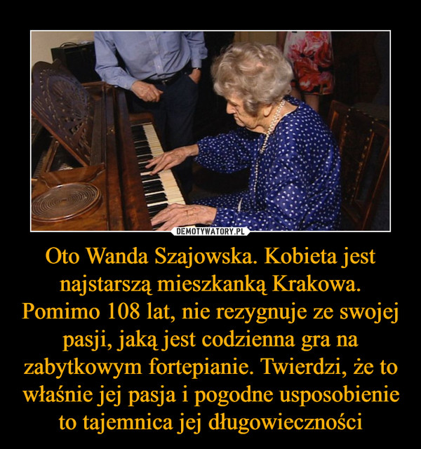 Oto Wanda Szajowska. Kobieta jest najstarszą mieszkanką Krakowa. Pomimo 108 lat, nie rezygnuje ze swojej pasji, jaką jest codzienna gra na zabytkowym fortepianie. Twierdzi, że to właśnie jej pasja i pogodne usposobienie to tajemnica jej długowieczności