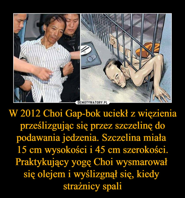 W 2012 Choi Gap-bok uciekł z więzienia prześlizgując się przez szczelinę do podawania jedzenia. Szczelina miała 15 cm wysokości i 45 cm szerokości. Praktykujący yogę Choi wysmarował się olejem i wyślizgnął się, kiedy strażnicy spali –  