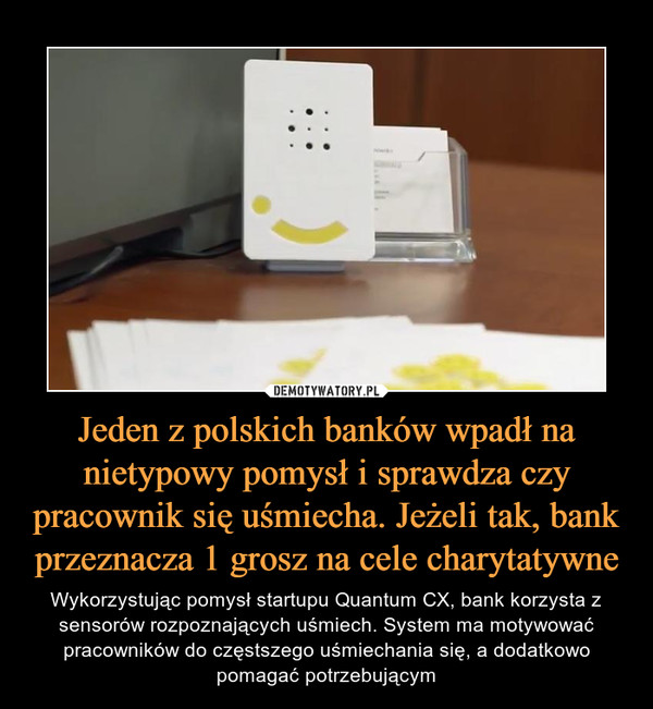 Jeden z polskich banków wpadł na nietypowy pomysł i sprawdza czy pracownik się uśmiecha. Jeżeli tak, bank przeznacza 1 grosz na cele charytatywne – Wykorzystując pomysł startupu Quantum CX, bank korzysta z sensorów rozpoznających uśmiech. System ma motywować pracowników do częstszego uśmiechania się, a dodatkowo pomagać potrzebującym 
