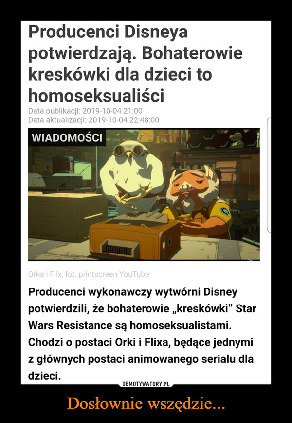 Dosłownie wszędzie... –  Producenci Disneyapotwierdzają. Bohaterowiekreskówki dla dzieci tohomoseksualiściData publikacji: 2019-10-04 21:00Data aktualizacji: 2019-10-04 22:48:00WIADOMOŚCIOrka i Flix, fot. printscreen YouTubeProducenci wykonawczy wytwórni Disneypotwierdzili, że bohaterowie ,kreskówki" StarWars Resistance są homoseksualistami.Chodzi o postaci Orki i Flixa, będące jednymigłównych postaci animowanego serialu dladzieciZ
