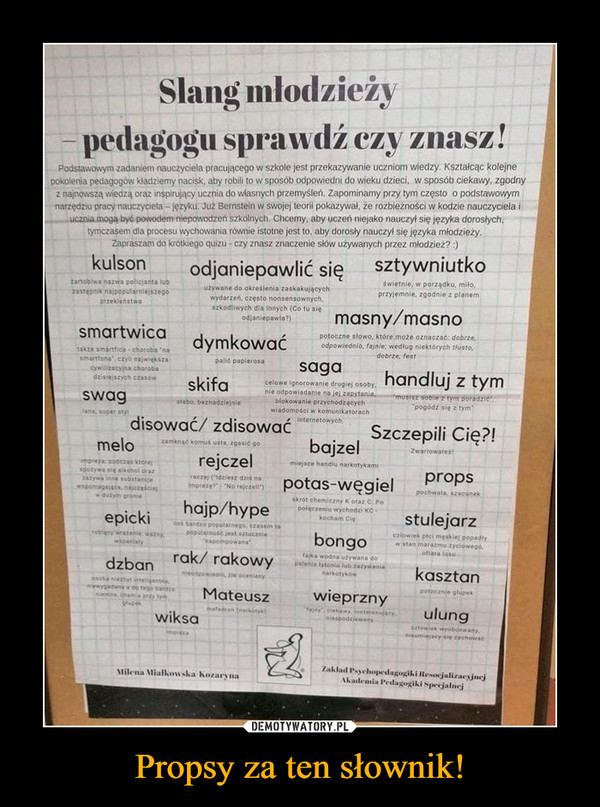 Propsy za ten słownik! –  Slang mlodzieżypedagogu sprawdź czy znasz!Podstawowym zadaniem nauczyciela pracującego w szkole jest przekazywanie uczniom wiedzy. Kształcąc kolejnepokolenia pedagogów kladziemy nacisk, aby robili to w sposób odpowiedni do wieku dzieci, w sposób ciekawy, zgodnyz najnowszą wiedzą oraz inspirujący ucznia do wlasnych przemyśleń. Zapominamy przy tym często o podstawowymnarzędziu pracy nauczyclela - języku. Już Benstein w swojej teorii pokazywał, že rozbieżności w kodzie nauczyciela iucznia moga byó powodem niepowodzen szkolnych. Chcemy, aby uczen niejako nauczył się jezyka dorosłych,tymczasem dla procesu wychowania równie istotne jest to, aby dorosły nauczyl się języka młodzieżyZapraszam do krótkiego quizu - czy znasz znaczenie słów używanych przez mlodzież? :sztywniutkokulsonodjaniepawlić sięswietnie, w porządku, mitoprzyjemnie, zgodnie z planemitartoblwa nazwa policjanta lubzastepnik najpoputarnlejszegoprzeklenstwauzywane do okreslenia zaskakującychwydarzen, czesto nonsensownych,1szkodliwych dla ihnych (Co tu sięodjaniepawla?)masny/masnosmartwicapotoczne slowo, które może oznaczać: dobrze,dymkowaćodpowiednio, fajnie; wedlug niektórych tlusto,dobrze, festtakze smartfica-choroba 'nasmarnfona, czyli największaSywilizacyina chorobadzisiejszych czasówpalié papierosasagahandluj z tymskifacelowe ignorowanie drugiej osobynie odpowiadanie na jej zapytania.blokowanie przychodzącychwiadomosci w komunikatorachinternetowychmusisz soble z tymt poradziepogódz slę z tymSwagstabo, beznadzlejniefans, auper styldisować/ zdisowaćSzczepili Cię?!bajzelmelozamknąć komus usta, zgasić goZwariowalesrejczelmiejsce handiu narkotykamiprezapadezas ktorespotywa sie aikohol orazzazywa inne substancjewapomagajace.najcześciejw dutym groniepropsimpreseNo recrer potas-węgielhajp/hyperaczej (tdziesz dzis napochwala, szacunekskrot chemiczny K otaz C Popolgczeniu wychodzi KC-kocham Ciestulejarzepickios bardzo popularnego, ezasem tapopularnosc jest sztucznieaapompowanaczlowiek płci meskiej popadlyw stan marazmu zyeiowegóbongoroblacy wrazenia waznywapaniatyofiara losurak/ rakowyfajka wodna utywana dopalenia tytoniu lub zazywanianarkotykowdzbankasztanninodpowiedniltie ocenianya3o0a niezbytinteligentrisnlwypadan do tego bartzonieinia ehama przy tymghapexpotocznle glupekwieprznyMateuszulungfajily clekawy. ineteresujacynisspodziewanytedronarkotyk)wiksaeztowiek wyobcowanynieumiejacy sie rachowadmprecaZaklad Psychopedagogiki HesocjalizacsjncjAkademia Pedagogiki SpecjalneiMilena Mialkowska hozaryna