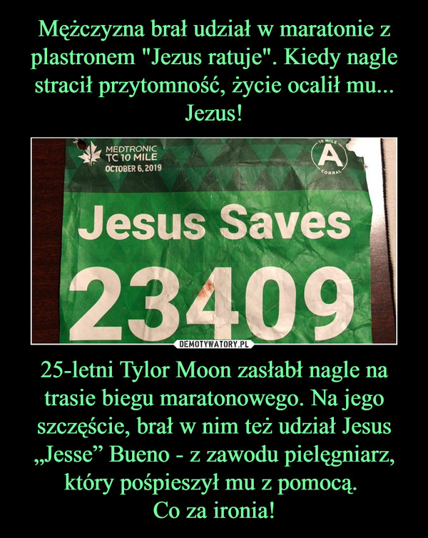 Mężczyzna brał udział w maratonie z plastronem "Jezus ratuje". Kiedy nagle stracił przytomność, życie ocalił mu... Jezus! 25-letni Tylor Moon zasłabł nagle na trasie biegu maratonowego. Na jego szczęście, brał w nim też udział Jesus „Jesse” Bueno - z zawodu pielęgniarz, który pośpieszył mu z pomocą. 
Co za ironia!