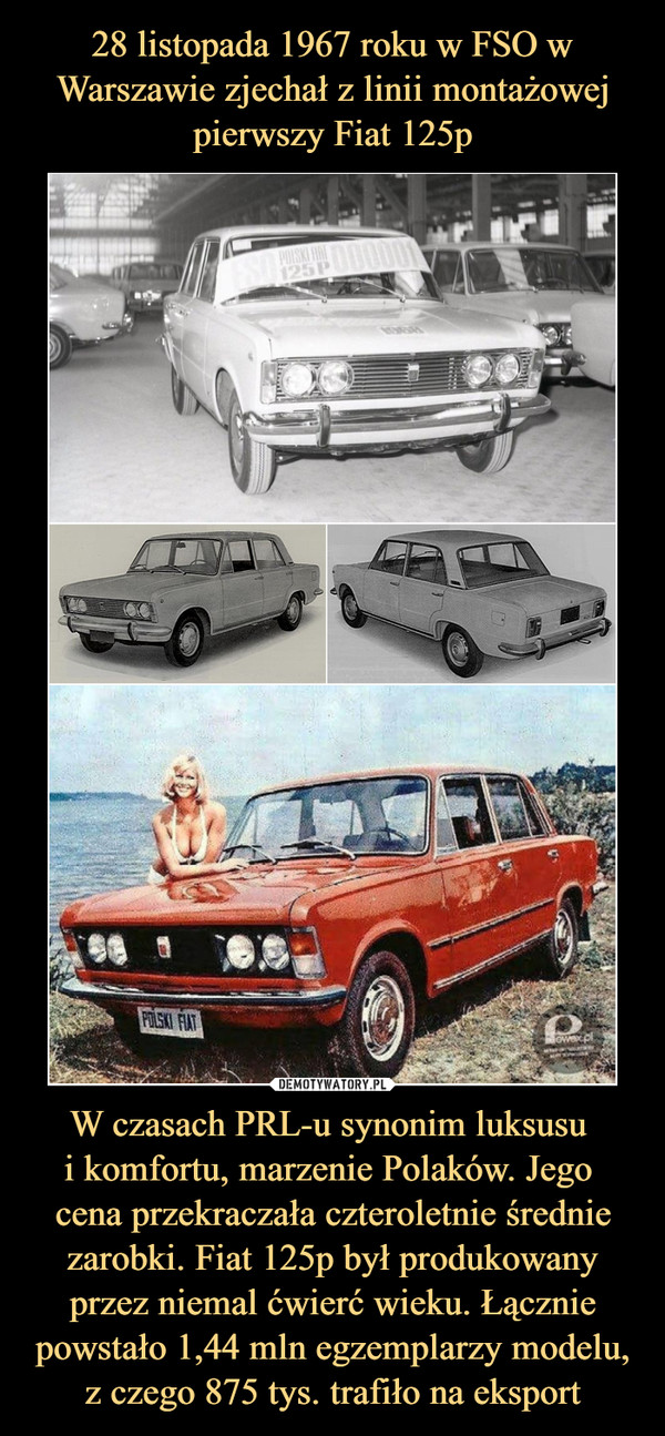 W czasach PRL-u synonim luksusu i komfortu, marzenie Polaków. Jego cena przekraczała czteroletnie średnie zarobki. Fiat 125p był produkowany przez niemal ćwierć wieku. Łącznie powstało 1,44 mln egzemplarzy modelu, z czego 875 tys. trafiło na eksport –  