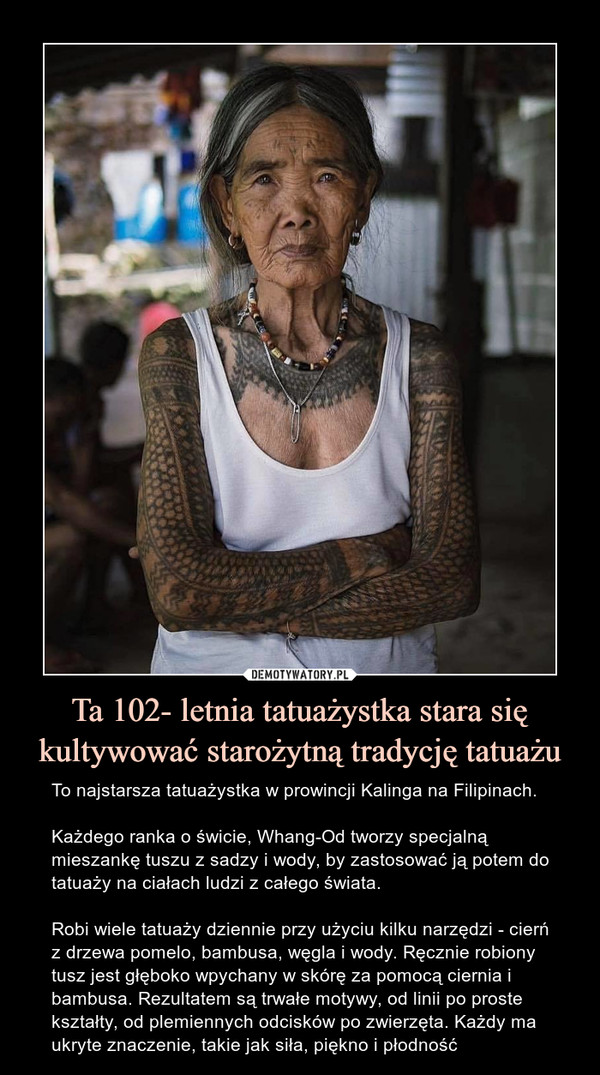 Ta 102- letnia tatuażystka stara się kultywować starożytną tradycję tatuażu – To najstarsza tatuażystka w prowincji Kalinga na Filipinach.Każdego ranka o świcie, Whang-Od tworzy specjalną  mieszankę tuszu z sadzy i wody, by zastosować ją potem do tatuaży na ciałach ludzi z całego świata.Robi wiele tatuaży dziennie przy użyciu kilku narzędzi - cierń z drzewa pomelo, bambusa, węgla i wody. Ręcznie robiony tusz jest głęboko wpychany w skórę za pomocą ciernia i bambusa. Rezultatem są trwałe motywy, od linii po proste kształty, od plemiennych odcisków po zwierzęta. Każdy ma ukryte znaczenie, takie jak siła, piękno i płodność 